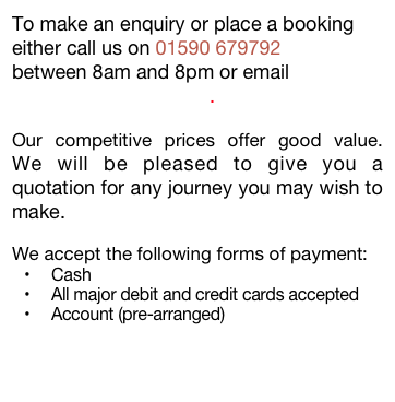 To make an enquiry or place a booking either call us on 01590 679792
between 8am and 8pm or email info@allportstaxi.co.uk.

Our competitive prices offer good value.  We will be pleased to give you a quotation for any journey you may wish to make.

We accept the following forms of payment:
Cash
All major debit and credit cards accepted
Account (pre-arranged)
 